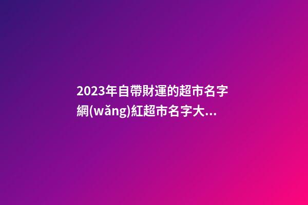 2023年自帶財運的超市名字 網(wǎng)紅超市名字大盤點-名學網(wǎng)-第1張-店鋪起名-玄機派